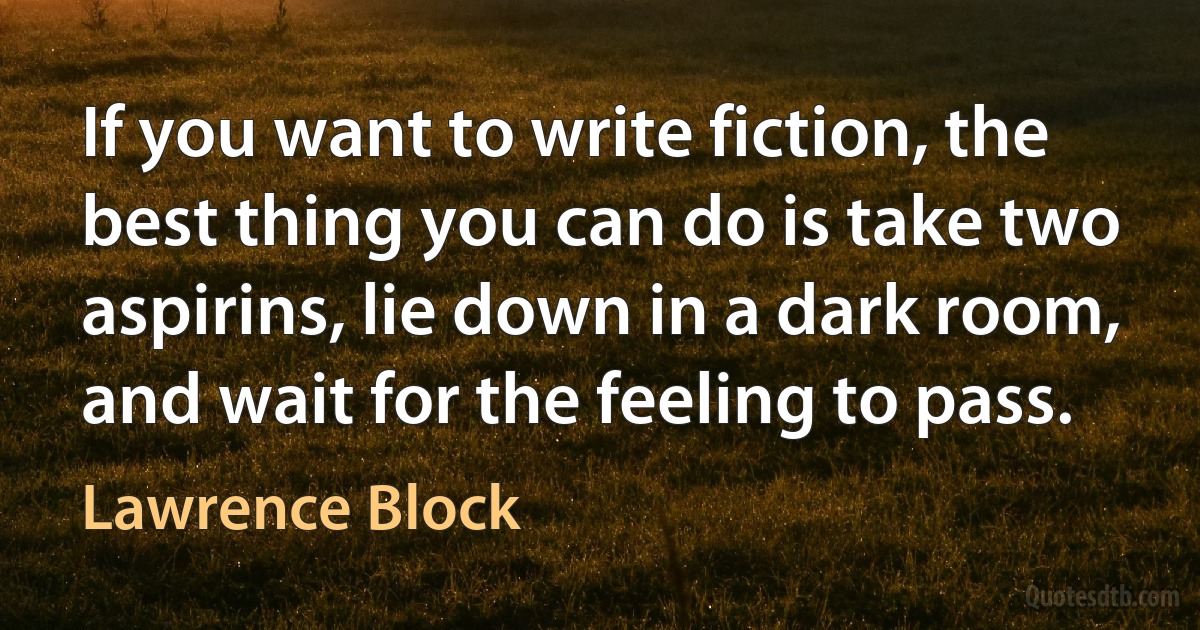 If you want to write fiction, the best thing you can do is take two aspirins, lie down in a dark room, and wait for the feeling to pass. (Lawrence Block)