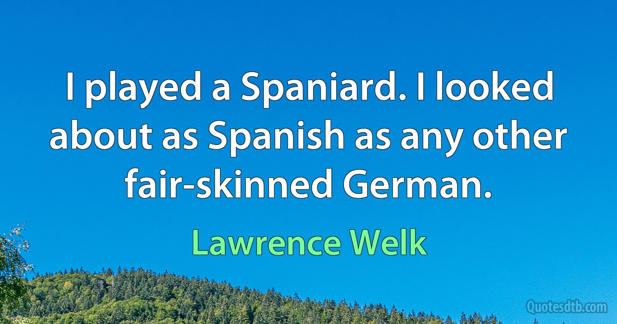 I played a Spaniard. I looked about as Spanish as any other fair-skinned German. (Lawrence Welk)