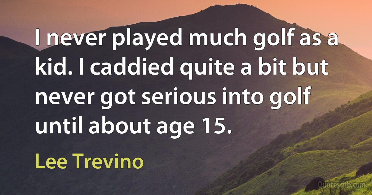 I never played much golf as a kid. I caddied quite a bit but never got serious into golf until about age 15. (Lee Trevino)