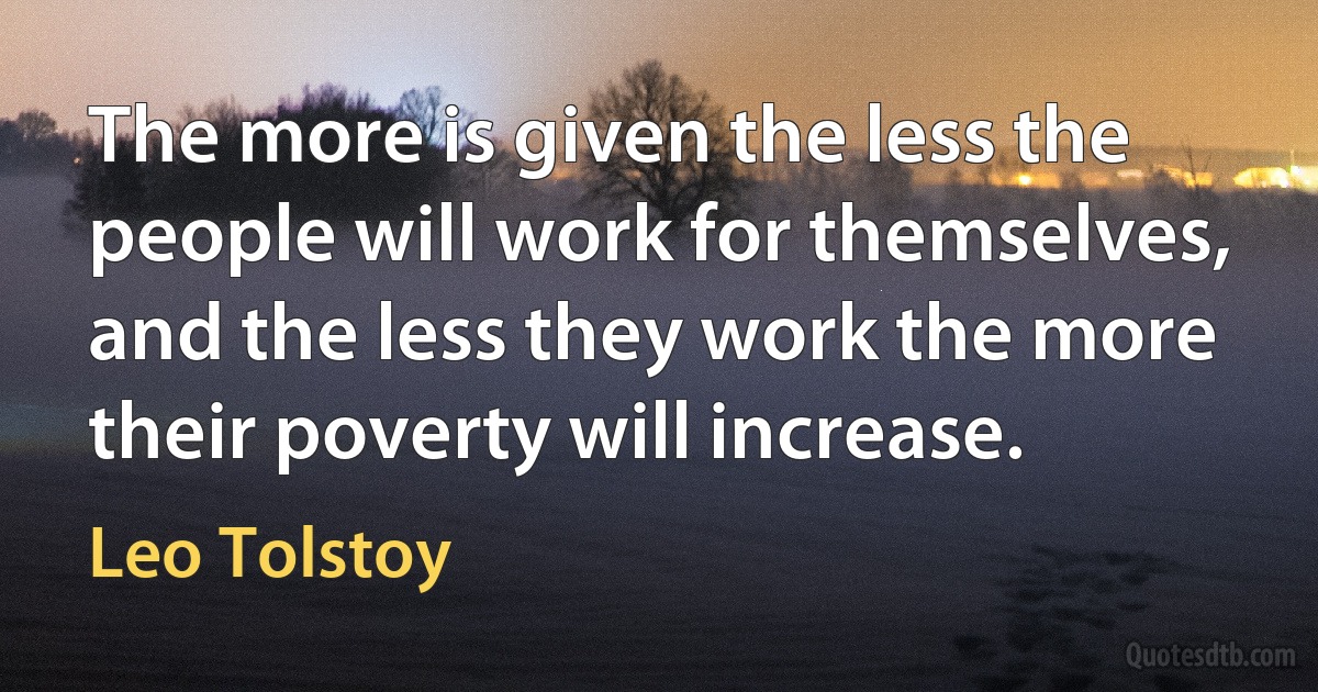 The more is given the less the people will work for themselves, and the less they work the more their poverty will increase. (Leo Tolstoy)