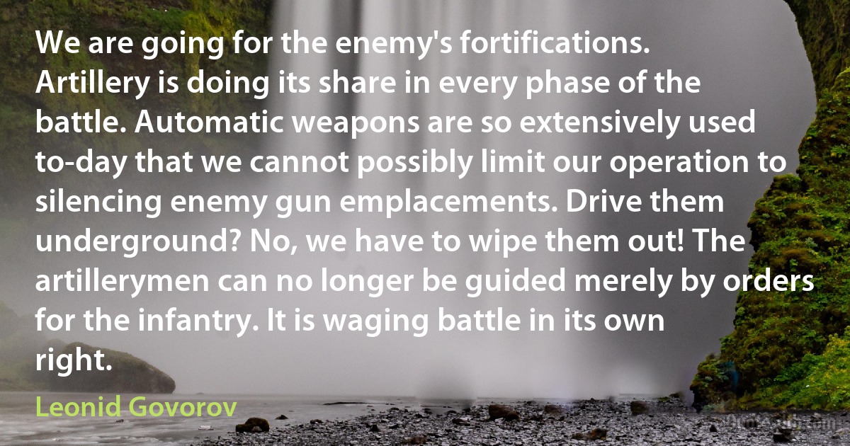 We are going for the enemy's fortifications. Artillery is doing its share in every phase of the battle. Automatic weapons are so extensively used to-day that we cannot possibly limit our operation to silencing enemy gun emplacements. Drive them underground? No, we have to wipe them out! The artillerymen can no longer be guided merely by orders for the infantry. It is waging battle in its own right. (Leonid Govorov)