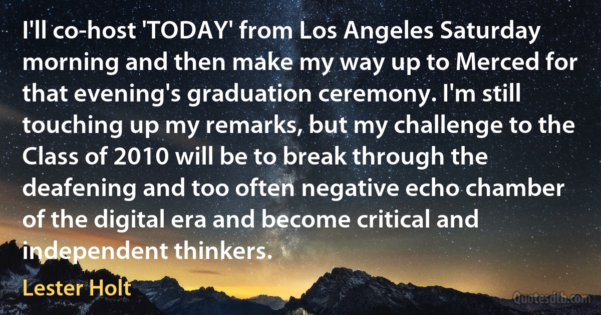 I'll co-host 'TODAY' from Los Angeles Saturday morning and then make my way up to Merced for that evening's graduation ceremony. I'm still touching up my remarks, but my challenge to the Class of 2010 will be to break through the deafening and too often negative echo chamber of the digital era and become critical and independent thinkers. (Lester Holt)