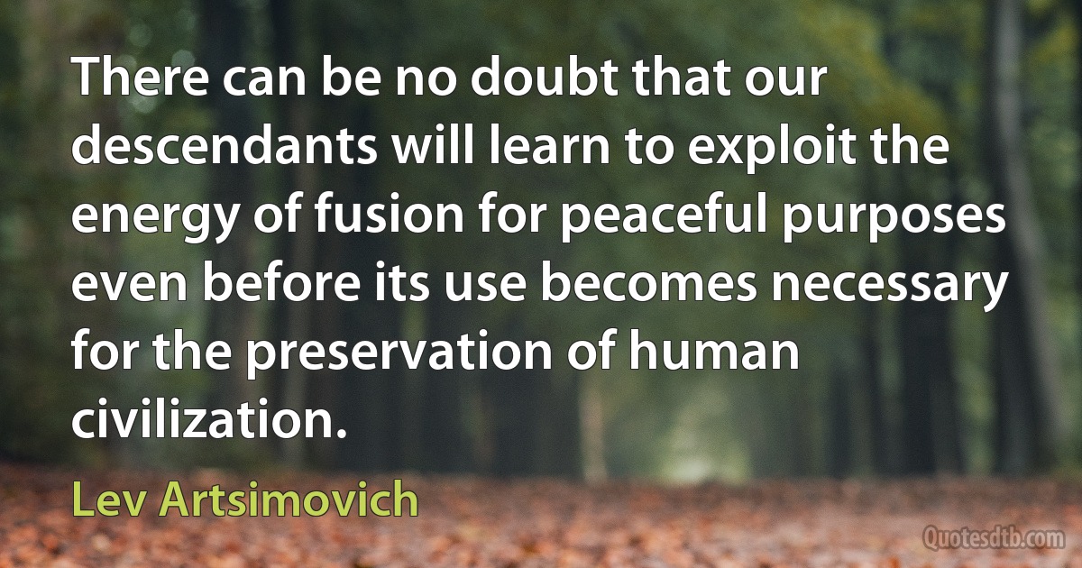 There can be no doubt that our descendants will learn to exploit the energy of fusion for peaceful purposes even before its use becomes necessary for the preservation of human civilization. (Lev Artsimovich)