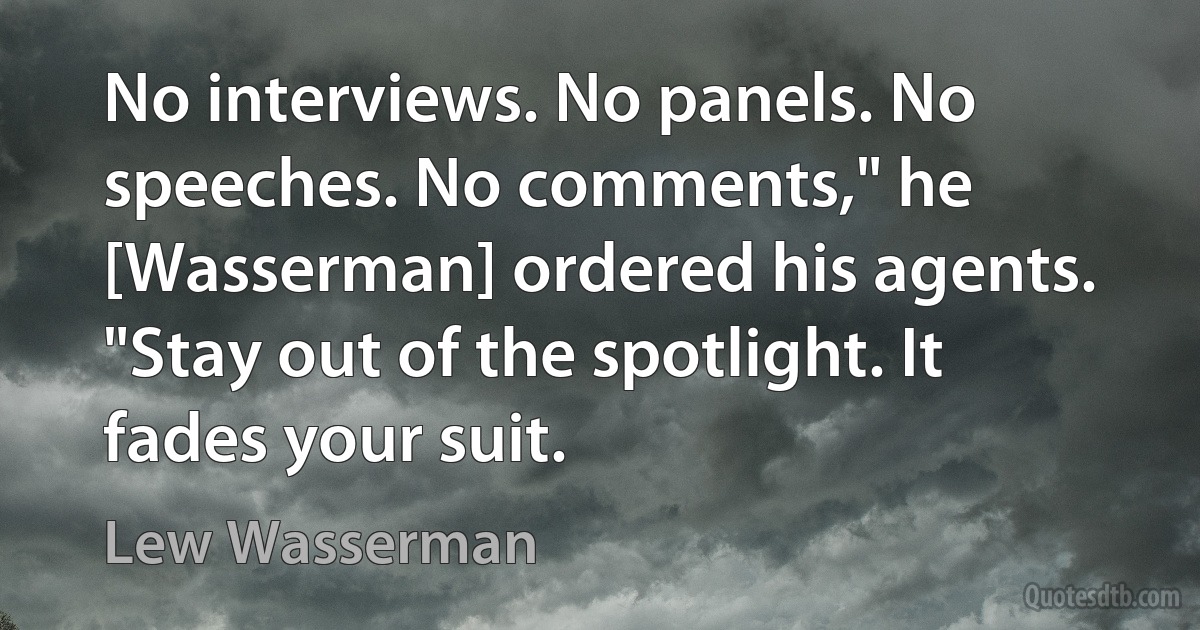 No interviews. No panels. No speeches. No comments," he [Wasserman] ordered his agents. "Stay out of the spotlight. It fades your suit. (Lew Wasserman)