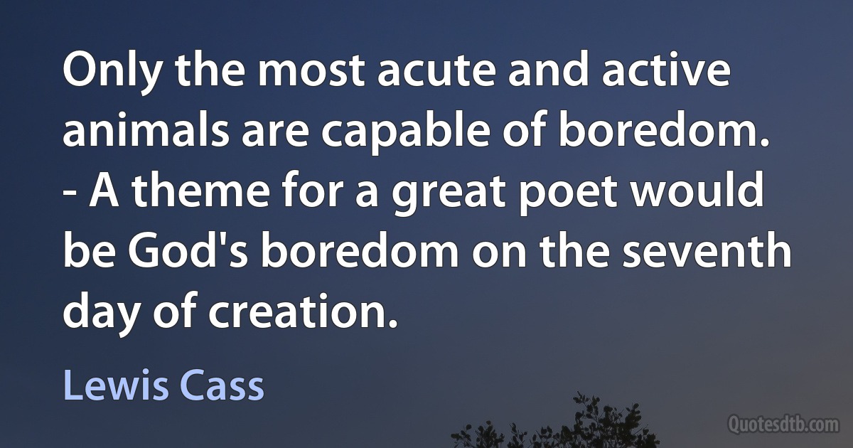 Only the most acute and active animals are capable of boredom. - A theme for a great poet would be God's boredom on the seventh day of creation. (Lewis Cass)