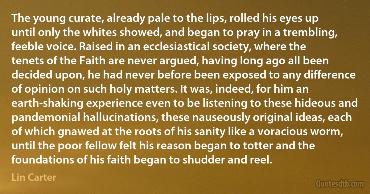 The young curate, already pale to the lips, rolled his eyes up until only the whites showed, and began to pray in a trembling, feeble voice. Raised in an ecclesiastical society, where the tenets of the Faith are never argued, having long ago all been decided upon, he had never before been exposed to any difference of opinion on such holy matters. It was, indeed, for him an earth-shaking experience even to be listening to these hideous and pandemonial hallucinations, these nauseously original ideas, each of which gnawed at the roots of his sanity like a voracious worm, until the poor fellow felt his reason began to totter and the foundations of his faith began to shudder and reel. (Lin Carter)