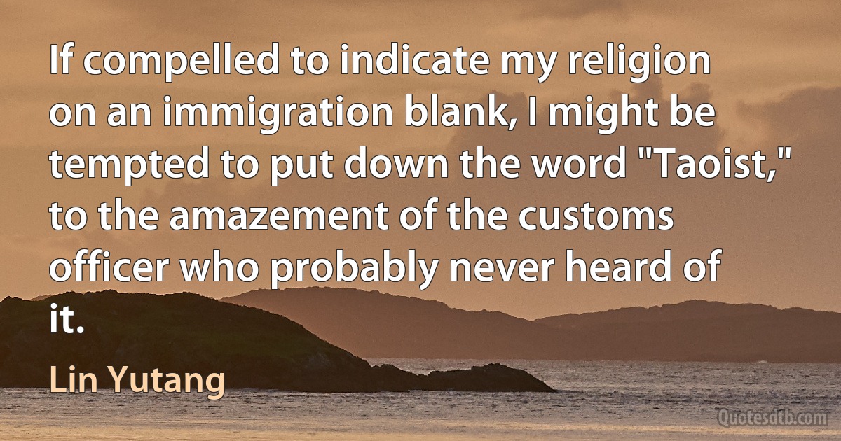 If compelled to indicate my religion on an immigration blank, I might be tempted to put down the word "Taoist," to the amazement of the customs officer who probably never heard of it. (Lin Yutang)