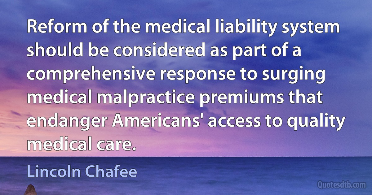 Reform of the medical liability system should be considered as part of a comprehensive response to surging medical malpractice premiums that endanger Americans' access to quality medical care. (Lincoln Chafee)