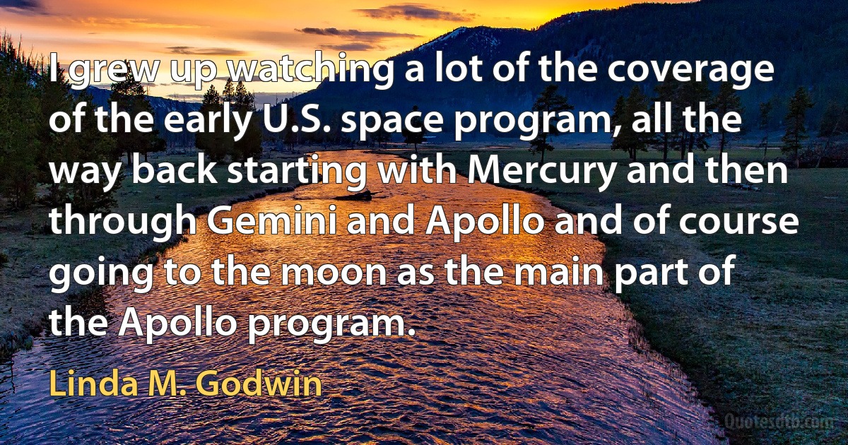 I grew up watching a lot of the coverage of the early U.S. space program, all the way back starting with Mercury and then through Gemini and Apollo and of course going to the moon as the main part of the Apollo program. (Linda M. Godwin)