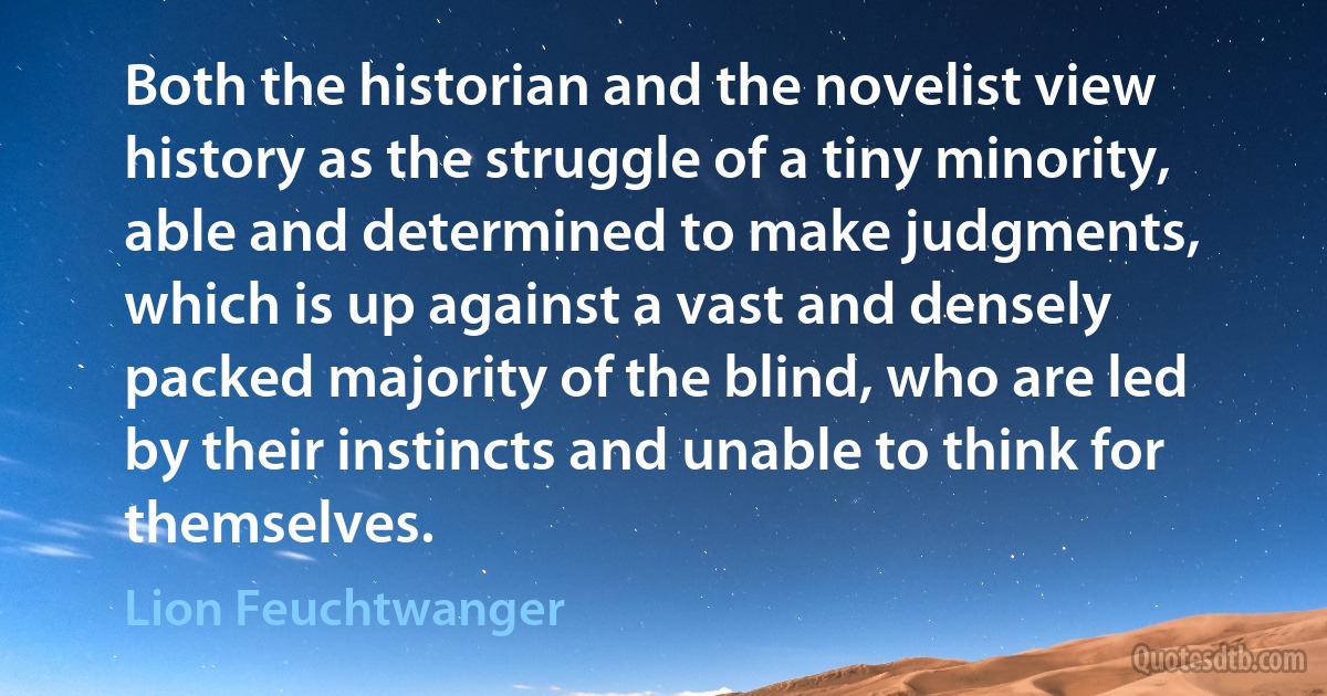 Both the historian and the novelist view history as the struggle of a tiny minority, able and determined to make judgments, which is up against a vast and densely packed majority of the blind, who are led by their instincts and unable to think for themselves. (Lion Feuchtwanger)