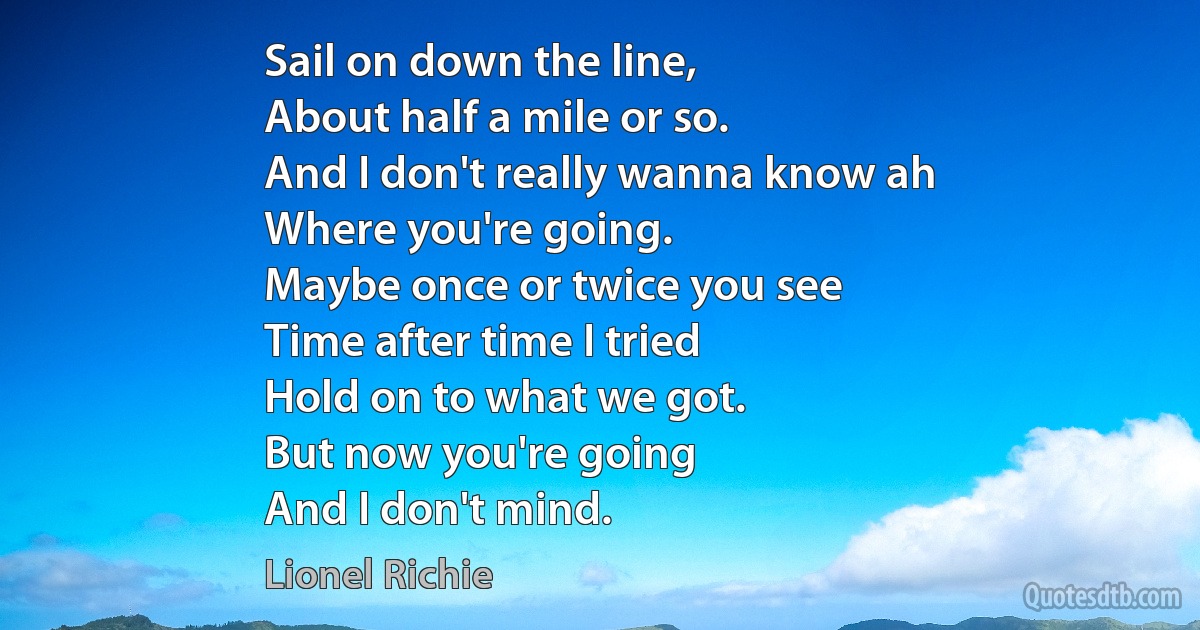 Sail on down the line,
About half a mile or so.
And I don't really wanna know ah
Where you're going.
Maybe once or twice you see
Time after time I tried
Hold on to what we got.
But now you're going
And I don't mind. (Lionel Richie)