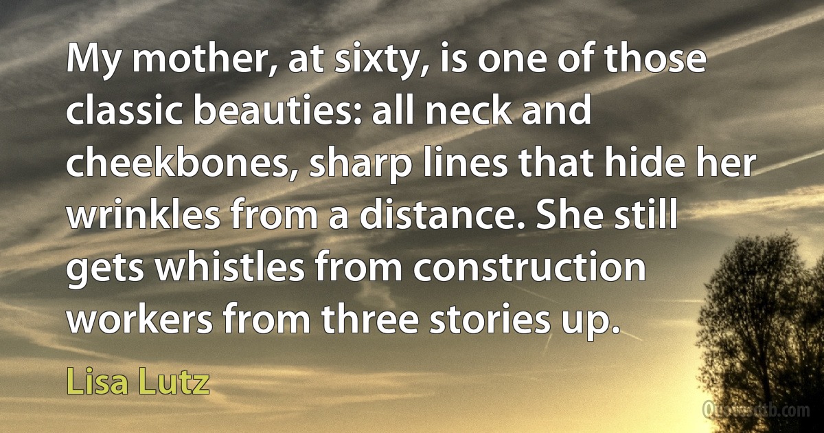 My mother, at sixty, is one of those classic beauties: all neck and cheekbones, sharp lines that hide her wrinkles from a distance. She still gets whistles from construction workers from three stories up. (Lisa Lutz)