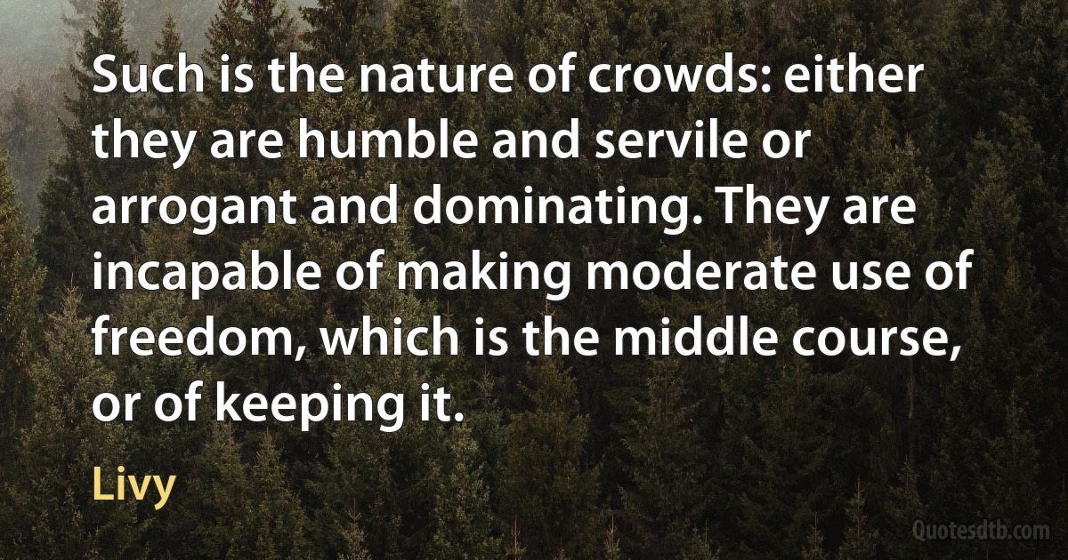 Such is the nature of crowds: either they are humble and servile or arrogant and dominating. They are incapable of making moderate use of freedom, which is the middle course, or of keeping it. (Livy)