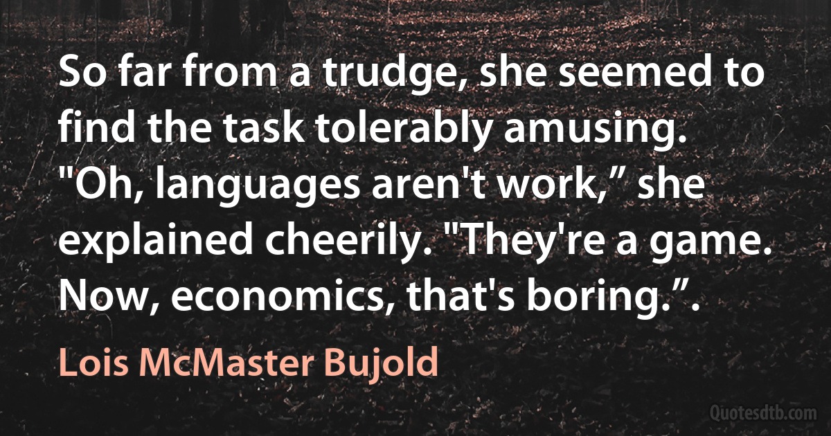 So far from a trudge, she seemed to find the task tolerably amusing.
"Oh, languages aren't work,” she explained cheerily. "They're a game. Now, economics, that's boring.”. (Lois McMaster Bujold)