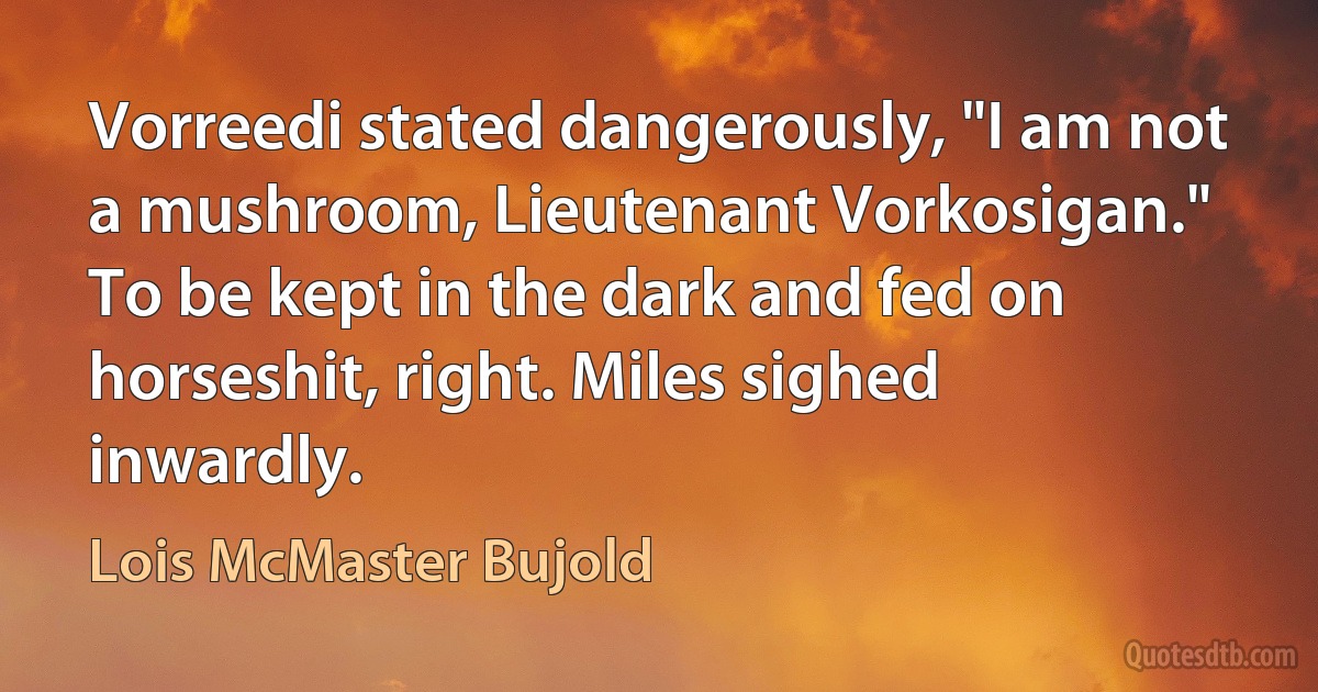 Vorreedi stated dangerously, "I am not a mushroom, Lieutenant Vorkosigan."
To be kept in the dark and fed on horseshit, right. Miles sighed inwardly. (Lois McMaster Bujold)