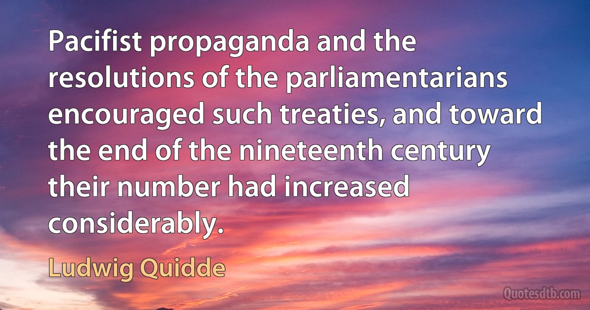 Pacifist propaganda and the resolutions of the parliamentarians encouraged such treaties, and toward the end of the nineteenth century their number had increased considerably. (Ludwig Quidde)