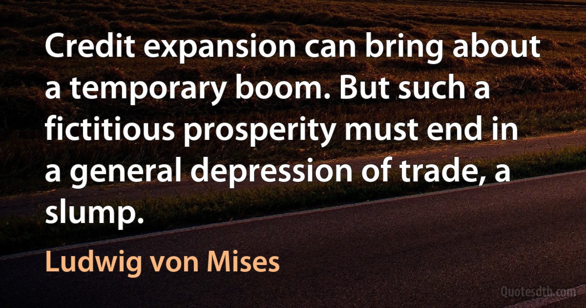 Credit expansion can bring about a temporary boom. But such a fictitious prosperity must end in a general depression of trade, a slump. (Ludwig von Mises)