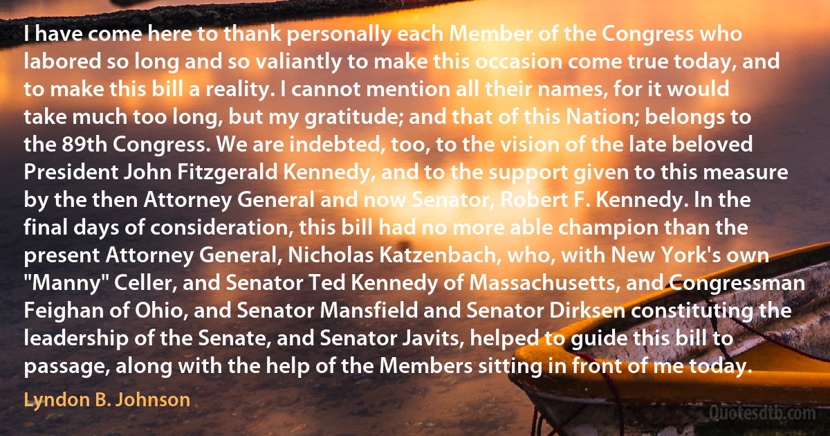 I have come here to thank personally each Member of the Congress who labored so long and so valiantly to make this occasion come true today, and to make this bill a reality. I cannot mention all their names, for it would take much too long, but my gratitude; and that of this Nation; belongs to the 89th Congress. We are indebted, too, to the vision of the late beloved President John Fitzgerald Kennedy, and to the support given to this measure by the then Attorney General and now Senator, Robert F. Kennedy. In the final days of consideration, this bill had no more able champion than the present Attorney General, Nicholas Katzenbach, who, with New York's own "Manny" Celler, and Senator Ted Kennedy of Massachusetts, and Congressman Feighan of Ohio, and Senator Mansfield and Senator Dirksen constituting the leadership of the Senate, and Senator Javits, helped to guide this bill to passage, along with the help of the Members sitting in front of me today. (Lyndon B. Johnson)