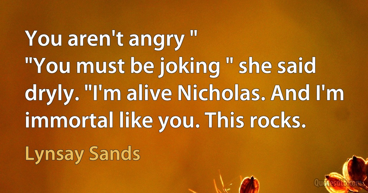 You aren't angry "
"You must be joking " she said dryly. "I'm alive Nicholas. And I'm immortal like you. This rocks. (Lynsay Sands)