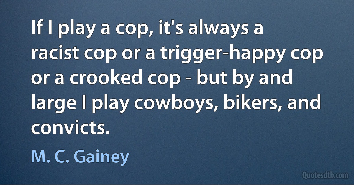 If I play a cop, it's always a racist cop or a trigger-happy cop or a crooked cop - but by and large I play cowboys, bikers, and convicts. (M. C. Gainey)