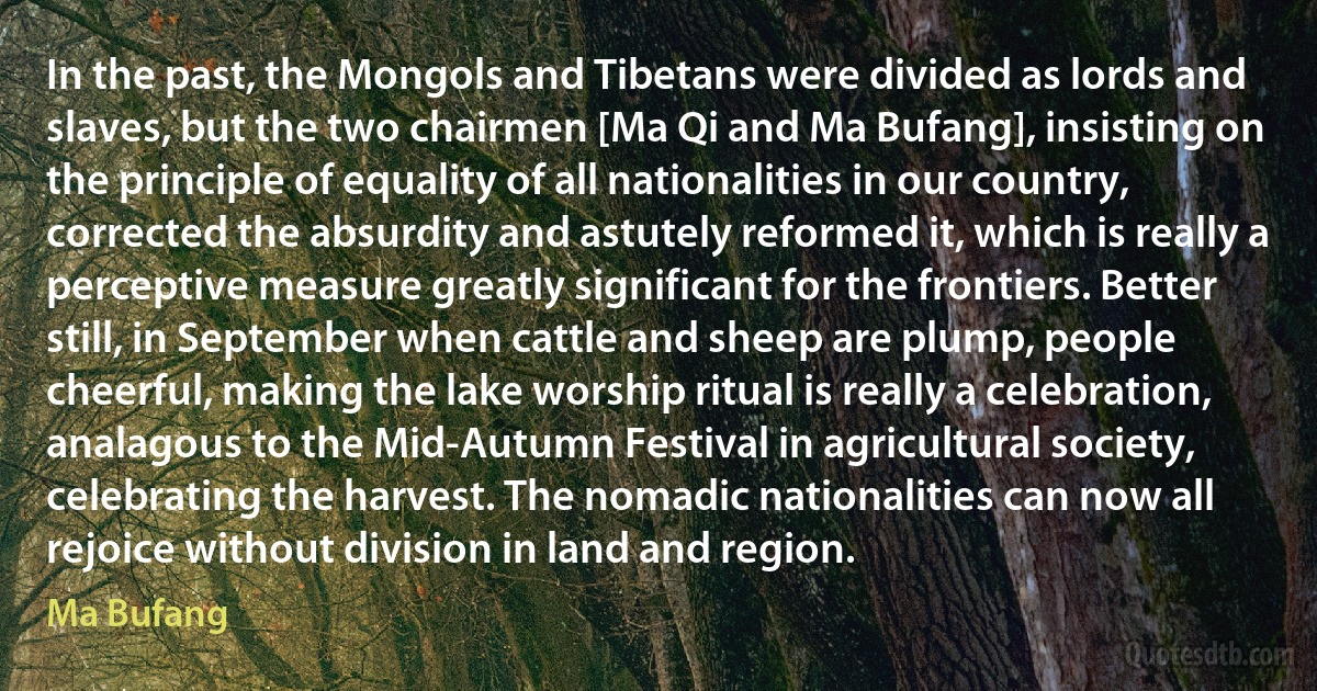 In the past, the Mongols and Tibetans were divided as lords and slaves, but the two chairmen [Ma Qi and Ma Bufang], insisting on the principle of equality of all nationalities in our country, corrected the absurdity and astutely reformed it, which is really a perceptive measure greatly significant for the frontiers. Better still, in September when cattle and sheep are plump, people cheerful, making the lake worship ritual is really a celebration, analagous to the Mid-Autumn Festival in agricultural society, celebrating the harvest. The nomadic nationalities can now all rejoice without division in land and region. (Ma Bufang)