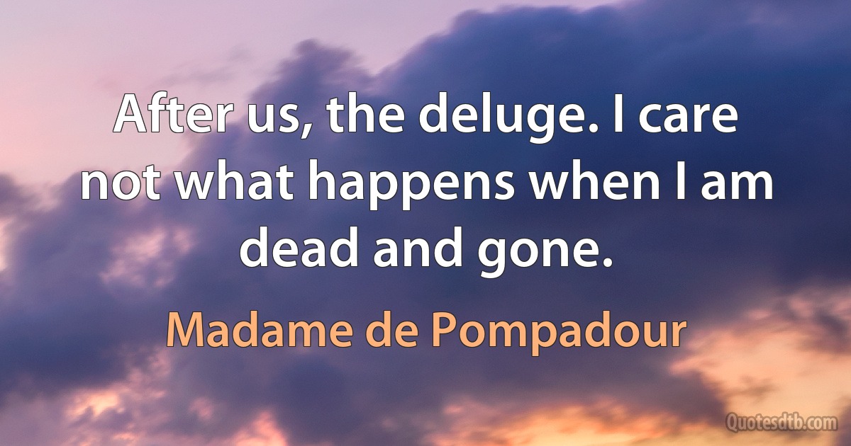 After us, the deluge. I care not what happens when I am dead and gone. (Madame de Pompadour)