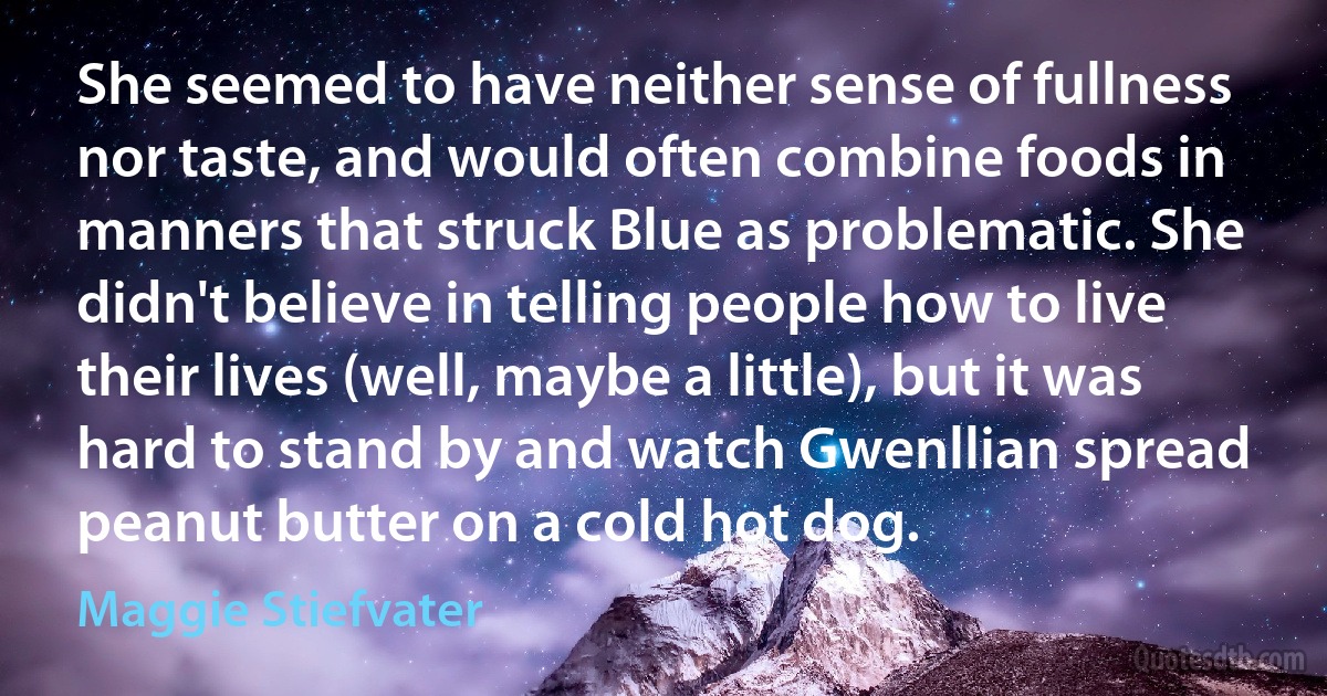 She seemed to have neither sense of fullness nor taste, and would often combine foods in manners that struck Blue as problematic. She didn't believe in telling people how to live their lives (well, maybe a little), but it was hard to stand by and watch Gwenllian spread peanut butter on a cold hot dog. (Maggie Stiefvater)