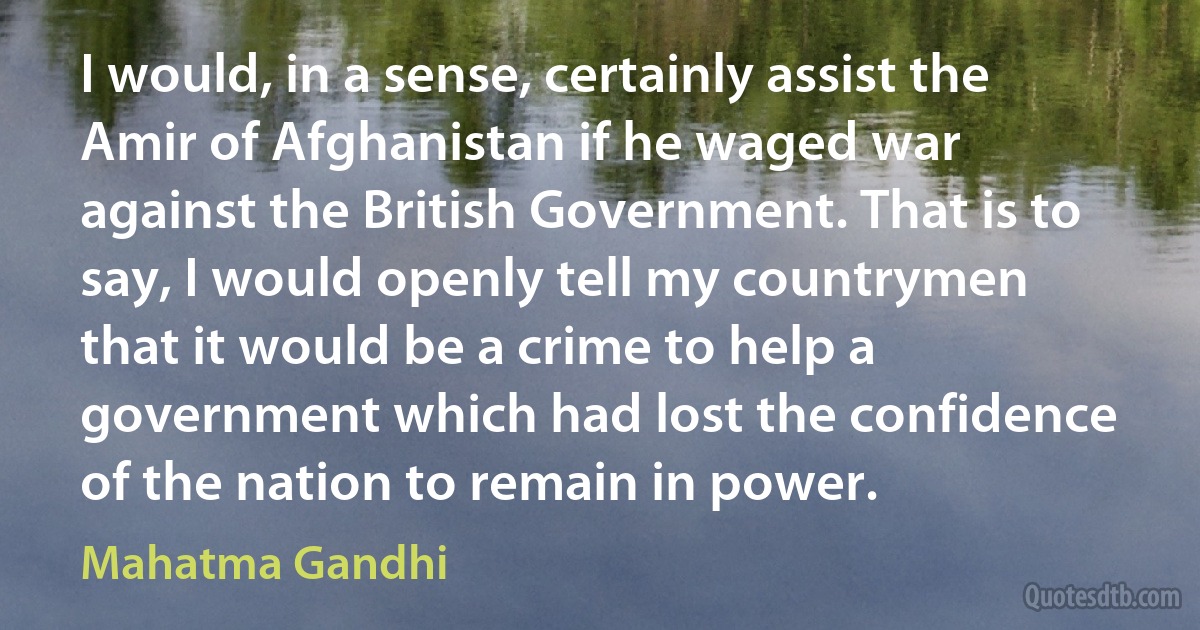 I would, in a sense, certainly assist the Amir of Afghanistan if he waged war against the British Government. That is to say, I would openly tell my countrymen that it would be a crime to help a government which had lost the confidence of the nation to remain in power. (Mahatma Gandhi)