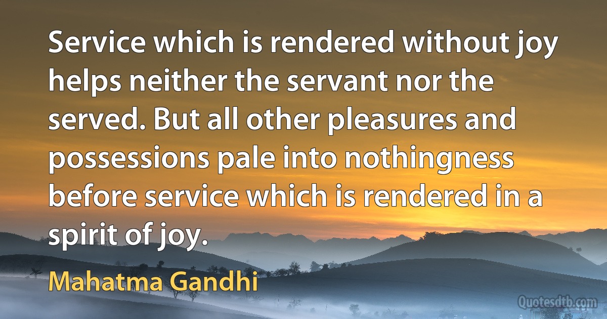 Service which is rendered without joy helps neither the servant nor the served. But all other pleasures and possessions pale into nothingness before service which is rendered in a spirit of joy. (Mahatma Gandhi)