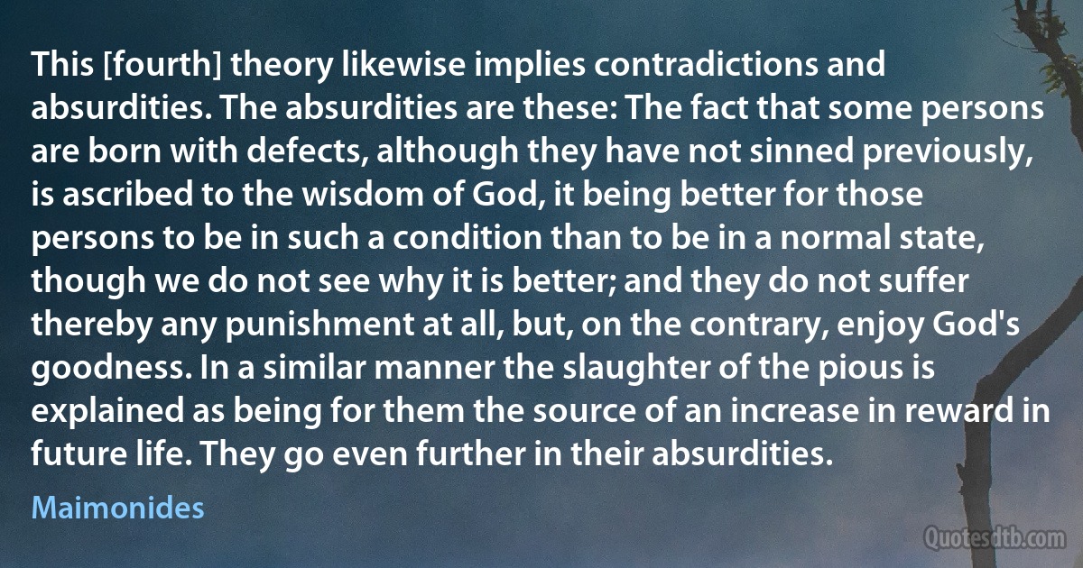 This [fourth] theory likewise implies contradictions and absurdities. The absurdities are these: The fact that some persons are born with defects, although they have not sinned previously, is ascribed to the wisdom of God, it being better for those persons to be in such a condition than to be in a normal state, though we do not see why it is better; and they do not suffer thereby any punishment at all, but, on the contrary, enjoy God's goodness. In a similar manner the slaughter of the pious is explained as being for them the source of an increase in reward in future life. They go even further in their absurdities. (Maimonides)