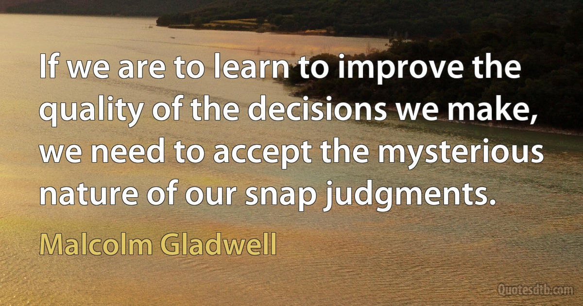 If we are to learn to improve the quality of the decisions we make, we need to accept the mysterious nature of our snap judgments. (Malcolm Gladwell)