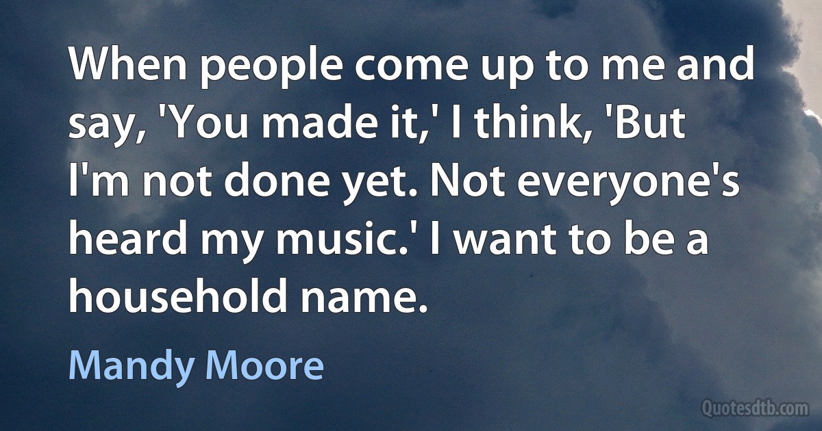 When people come up to me and say, 'You made it,' I think, 'But I'm not done yet. Not everyone's heard my music.' I want to be a household name. (Mandy Moore)