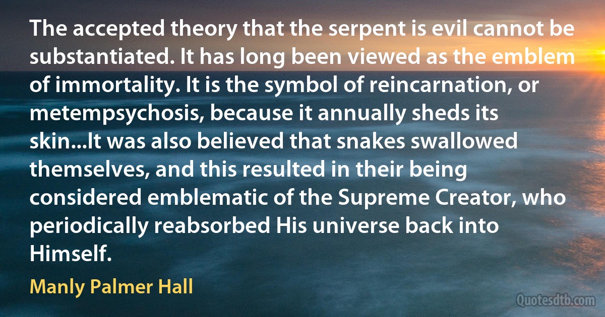 The accepted theory that the serpent is evil cannot be substantiated. It has long been viewed as the emblem of immortality. It is the symbol of reincarnation, or metempsychosis, because it annually sheds its skin...It was also believed that snakes swallowed themselves, and this resulted in their being considered emblematic of the Supreme Creator, who periodically reabsorbed His universe back into Himself. (Manly Palmer Hall)