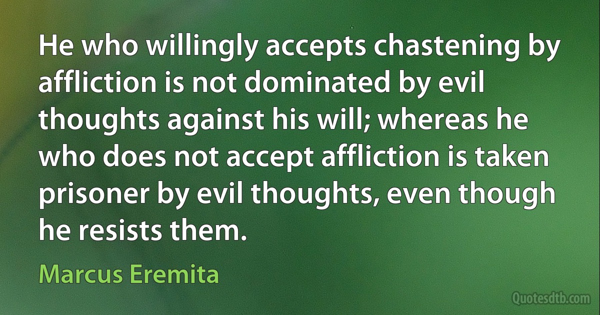 He who willingly accepts chastening by affliction is not dominated by evil thoughts against his will; whereas he who does not accept affliction is taken prisoner by evil thoughts, even though he resists them. (Marcus Eremita)