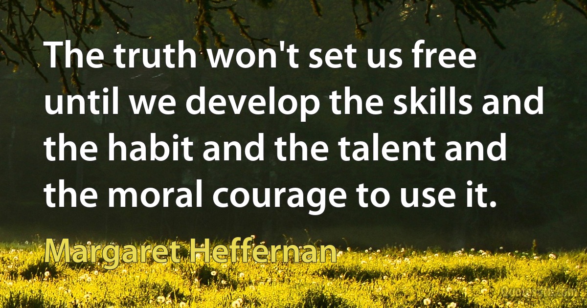 The truth won't set us free until we develop the skills and the habit and the talent and the moral courage to use it. (Margaret Heffernan)