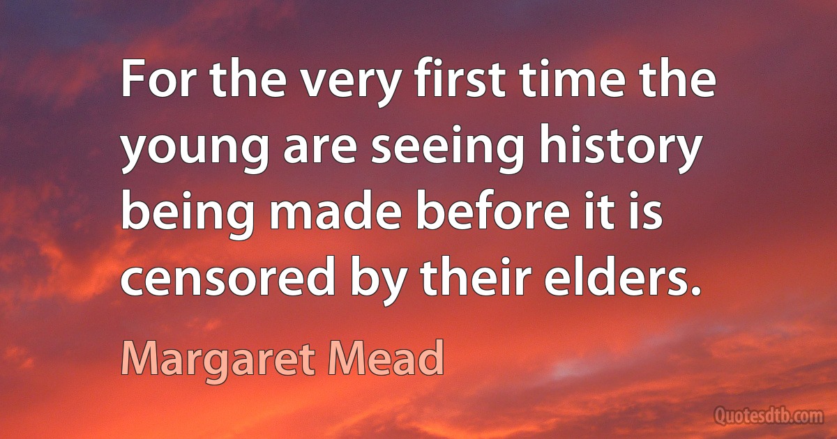 For the very first time the young are seeing history being made before it is censored by their elders. (Margaret Mead)