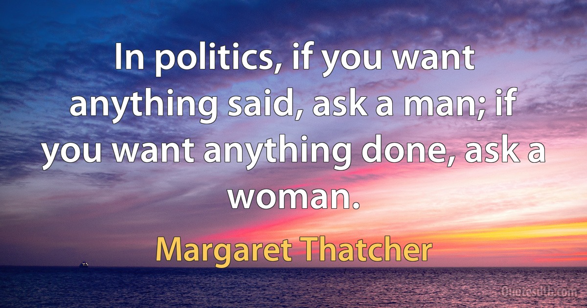 In politics, if you want anything said, ask a man; if you want anything done, ask a woman. (Margaret Thatcher)