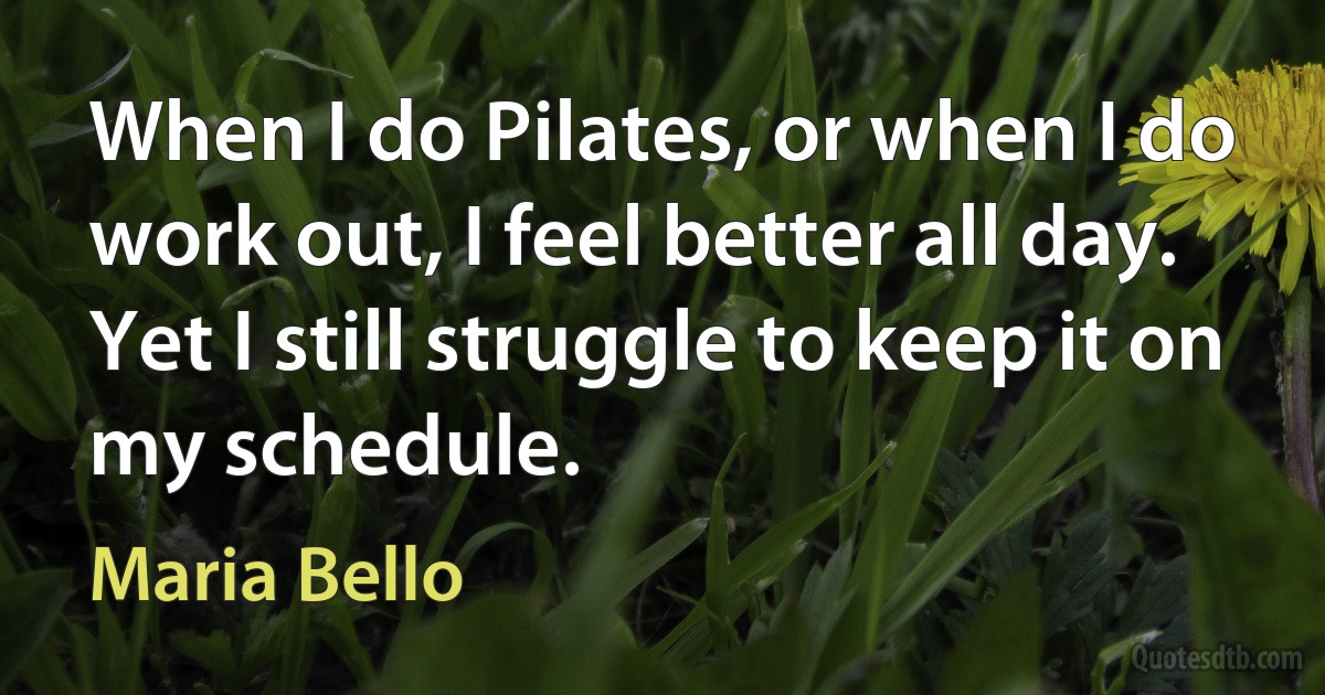 When I do Pilates, or when I do work out, I feel better all day. Yet I still struggle to keep it on my schedule. (Maria Bello)