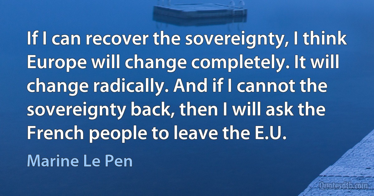 If I can recover the sovereignty, I think Europe will change completely. It will change radically. And if I cannot the sovereignty back, then I will ask the French people to leave the E.U. (Marine Le Pen)