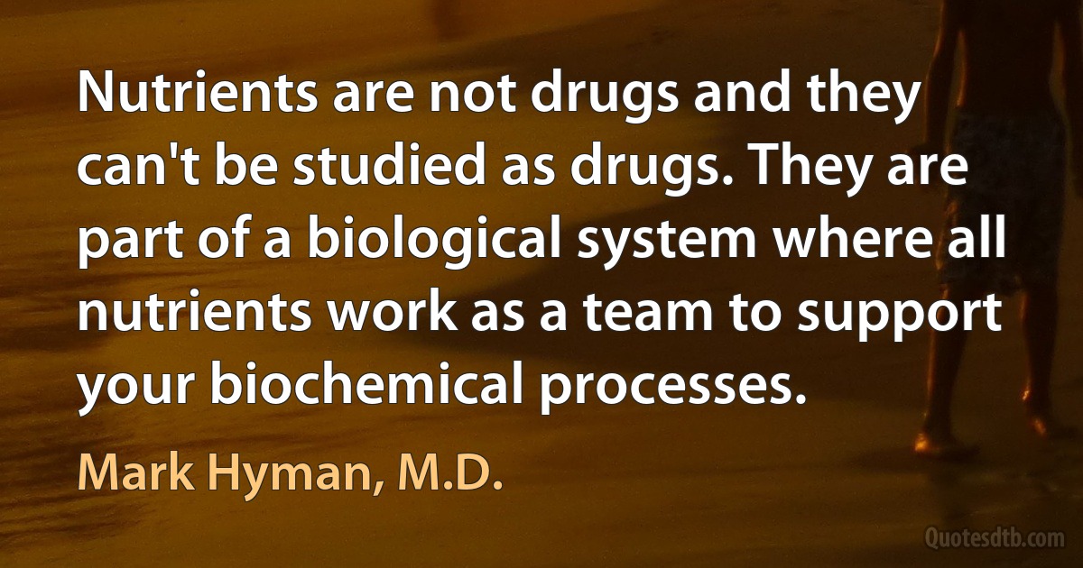 Nutrients are not drugs and they can't be studied as drugs. They are part of a biological system where all nutrients work as a team to support your biochemical processes. (Mark Hyman, M.D.)