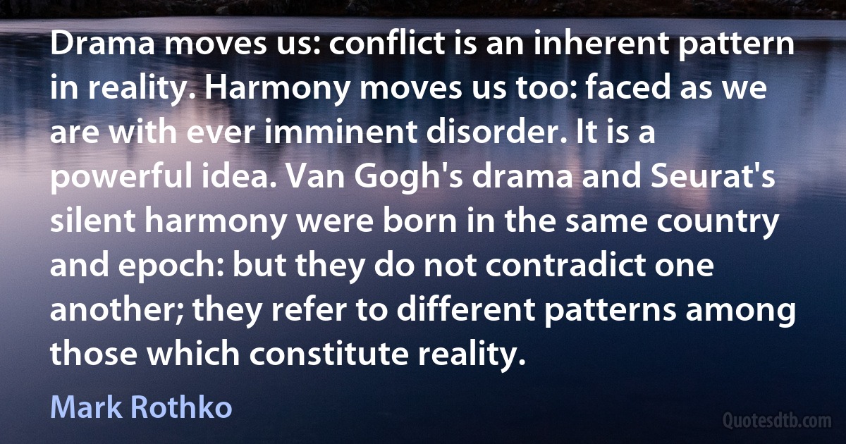 Drama moves us: conflict is an inherent pattern in reality. Harmony moves us too: faced as we are with ever imminent disorder. It is a powerful idea. Van Gogh's drama and Seurat's silent harmony were born in the same country and epoch: but they do not contradict one another; they refer to different patterns among those which constitute reality. (Mark Rothko)