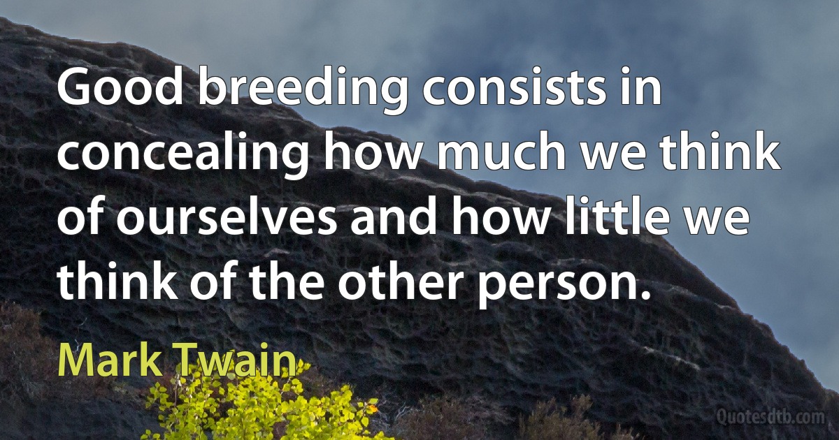 Good breeding consists in concealing how much we think of ourselves and how little we think of the other person. (Mark Twain)