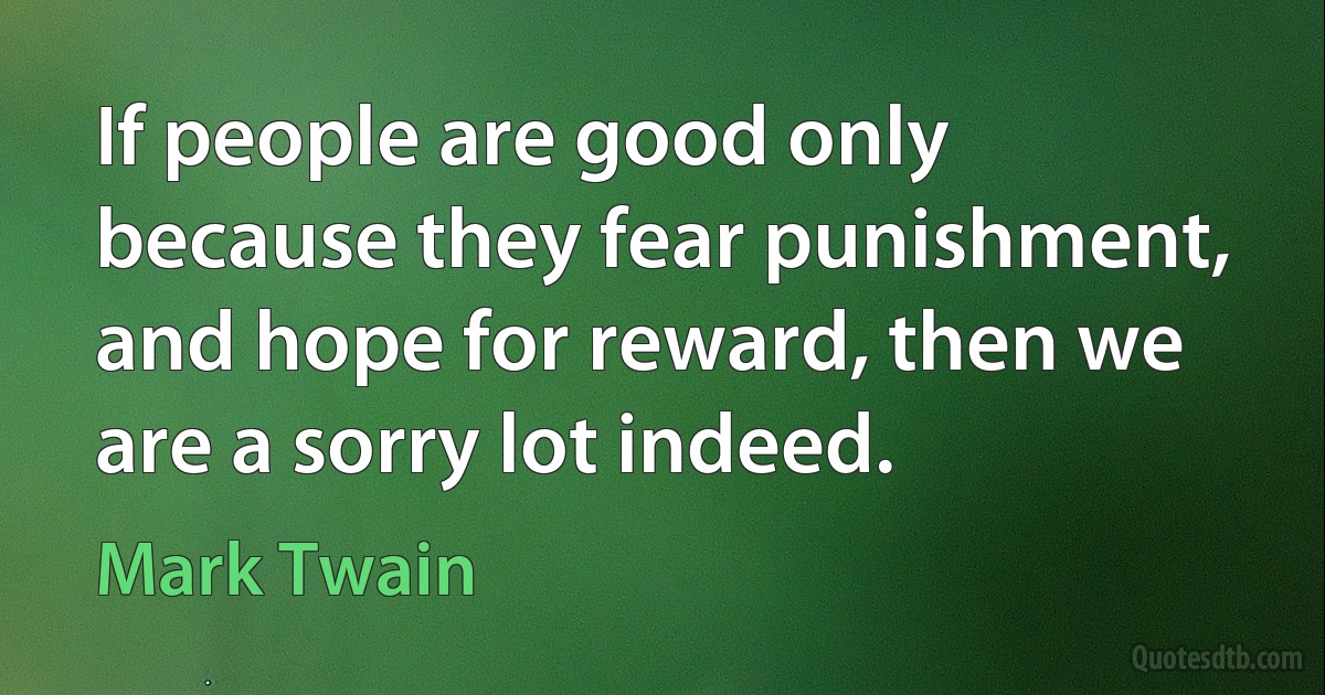 If people are good only because they fear punishment, and hope for reward, then we are a sorry lot indeed. (Mark Twain)