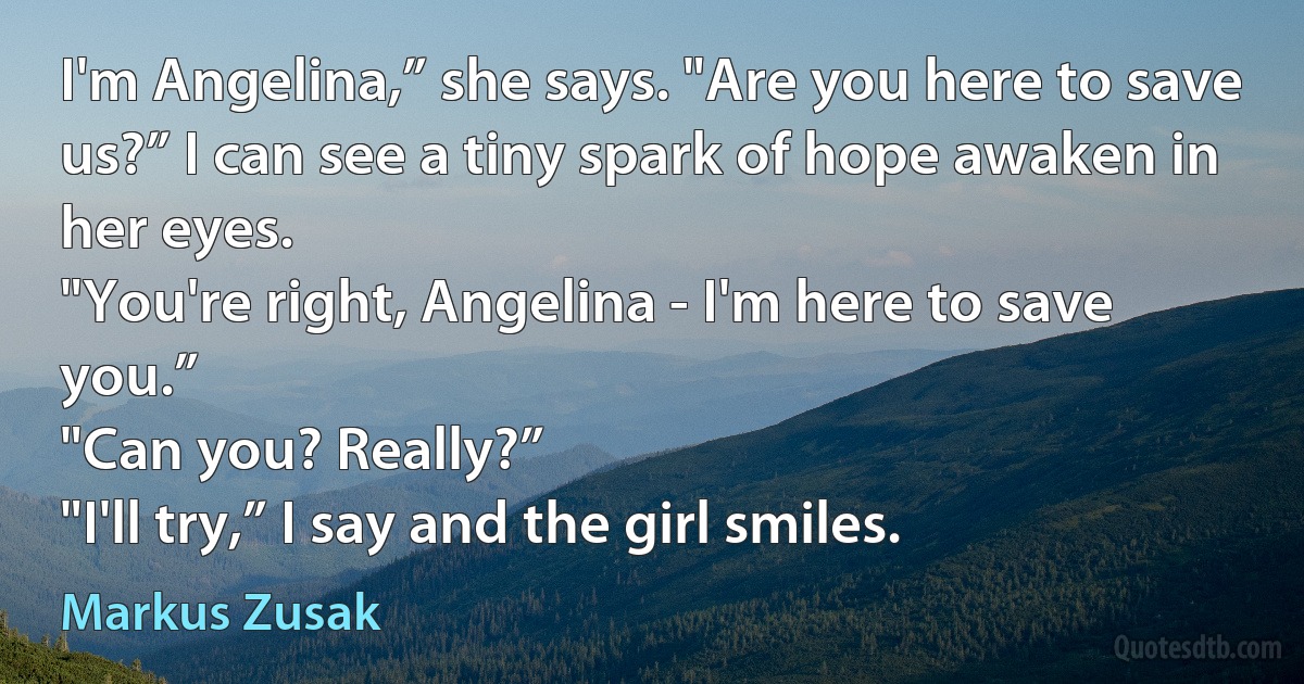 I'm Angelina,” she says. "Are you here to save us?” I can see a tiny spark of hope awaken in her eyes.
"You're right, Angelina - I'm here to save you.”
"Can you? Really?”
"I'll try,” I say and the girl smiles. (Markus Zusak)