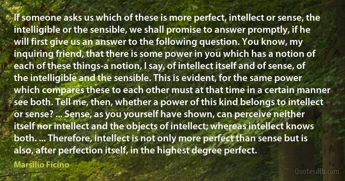 If someone asks us which of these is more perfect, intellect or sense, the intelligible or the sensible, we shall promise to answer promptly, if he will first give us an answer to the following question. You know, my inquiring friend, that there is some power in you which has a notion of each of these things-a notion, I say, of intellect itself and of sense, of the intelligible and the sensible. This is evident, for the same power which compares these to each other must at that time in a certain manner see both. Tell me, then, whether a power of this kind belongs to intellect or sense? ... Sense, as you yourself have shown, can perceive neither itself nor intellect and the objects of intellect; whereas intellect knows both. ... Therefore, intellect is not only more perfect than sense but is also, after perfection itself, in the highest degree perfect. (Marsilio Ficino)