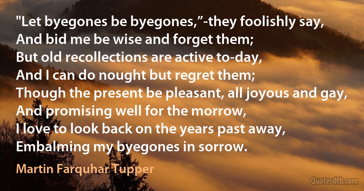 "Let byegones be byegones,”-they foolishly say,
And bid me be wise and forget them;
But old recollections are active to-day,
And I can do nought but regret them;
Though the present be pleasant, all joyous and gay,
And promising well for the morrow,
I love to look back on the years past away,
Embalming my byegones in sorrow. (Martin Farquhar Tupper)