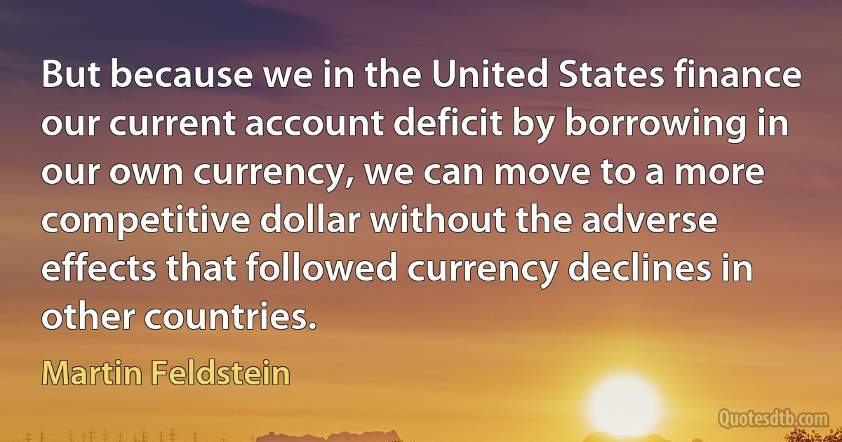 But because we in the United States finance our current account deficit by borrowing in our own currency, we can move to a more competitive dollar without the adverse effects that followed currency declines in other countries. (Martin Feldstein)