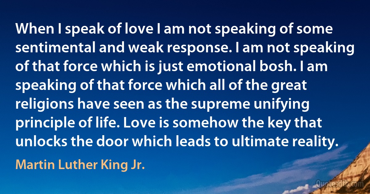 When I speak of love I am not speaking of some sentimental and weak response. I am not speaking of that force which is just emotional bosh. I am speaking of that force which all of the great religions have seen as the supreme unifying principle of life. Love is somehow the key that unlocks the door which leads to ultimate reality. (Martin Luther King Jr.)