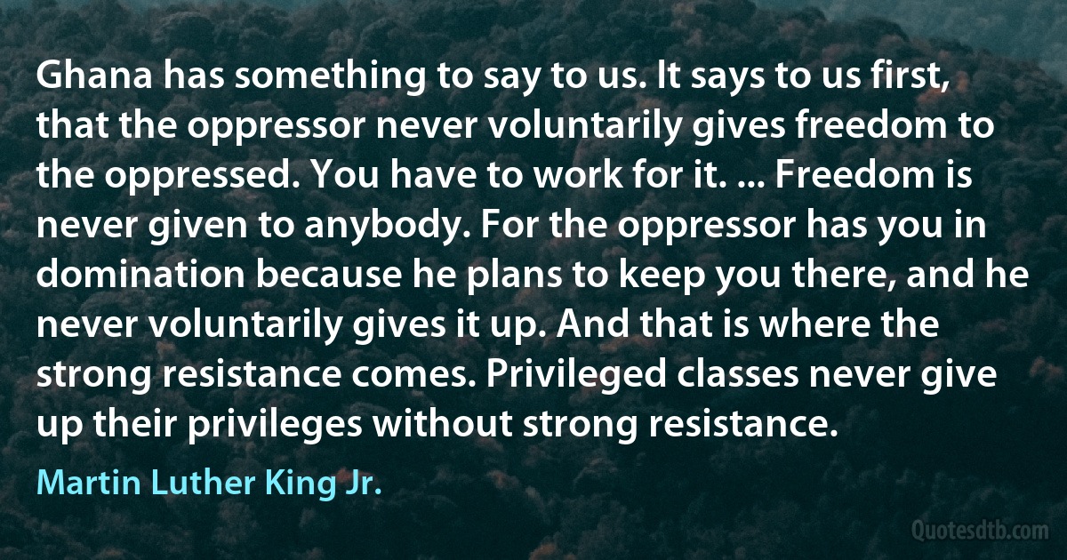 Ghana has something to say to us. It says to us first, that the oppressor never voluntarily gives freedom to the oppressed. You have to work for it. ... Freedom is never given to anybody. For the oppressor has you in domination because he plans to keep you there, and he never voluntarily gives it up. And that is where the strong resistance comes. Privileged classes never give up their privileges without strong resistance. (Martin Luther King Jr.)