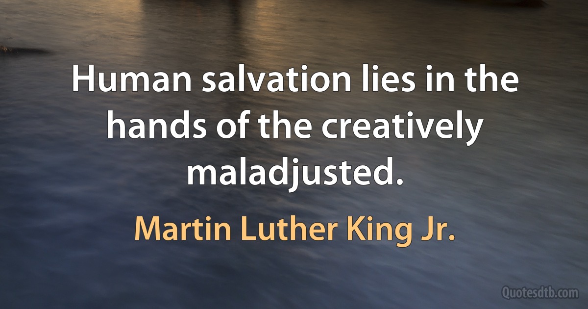 Human salvation lies in the hands of the creatively maladjusted. (Martin Luther King Jr.)